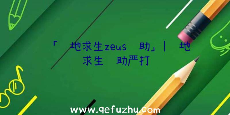 「绝地求生zeus辅助」|绝地求生辅助严打